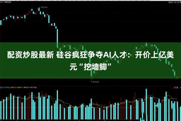 配资炒股最新 硅谷疯狂争夺AI人才：开价上亿美元“挖墙脚”