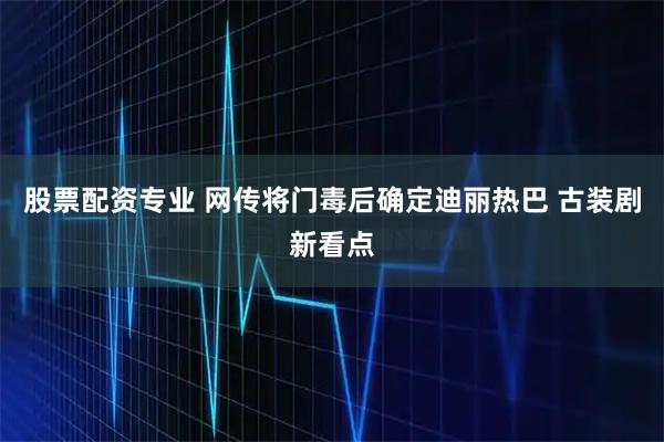 股票配资专业 网传将门毒后确定迪丽热巴 古装剧新看点