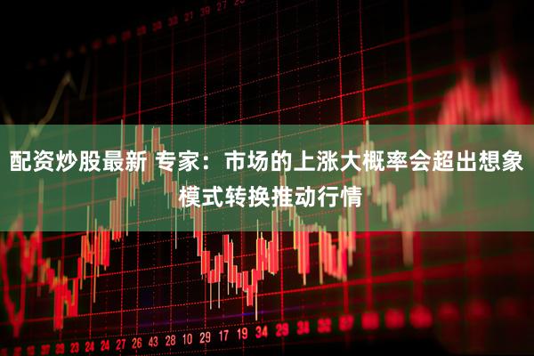 配资炒股最新 专家：市场的上涨大概率会超出想象 模式转换推动行情