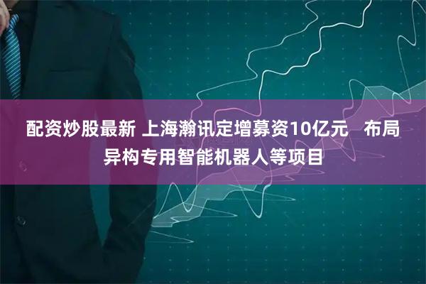 配资炒股最新 上海瀚讯定增募资10亿元 布局异构专用智能机器人等项目