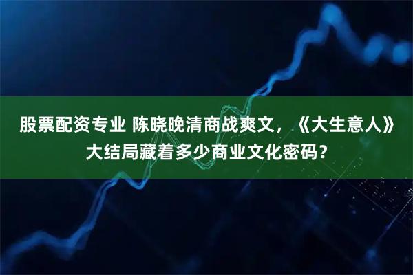 股票配资专业 陈晓晚清商战爽文，《大生意人》大结局藏着多少商业文化密码？