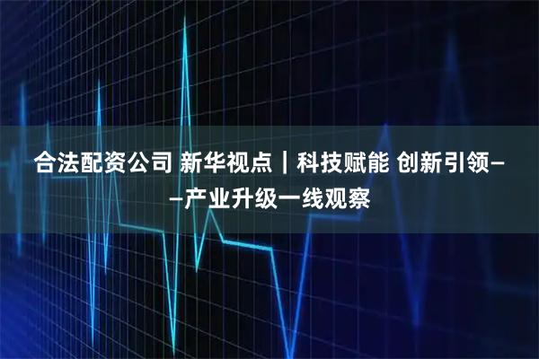 合法配资公司 新华视点｜科技赋能 创新引领——产业升级一线观察
