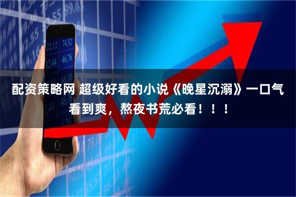 配资策略网 超级好看的小说《晚星沉溺》一口气看到爽，熬夜书荒必看！！！
