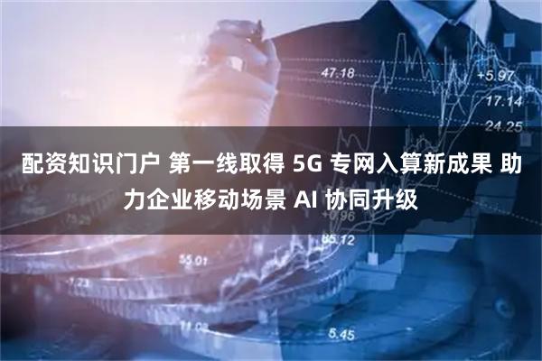 配资知识门户 第一线取得 5G 专网入算新成果 助力企业移动场景 AI 协同升级