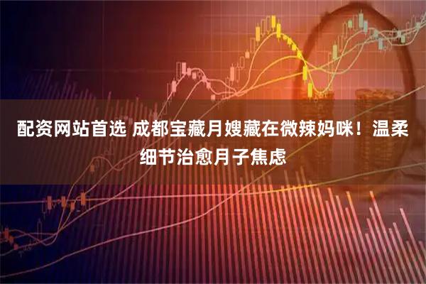配资网站首选 成都宝藏月嫂藏在微辣妈咪!温柔细节治愈月子焦虑