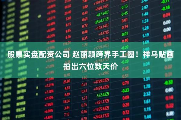 股票实盘配资公司 赵丽颖跨界手工圈！祥马贴画拍出六位数天价