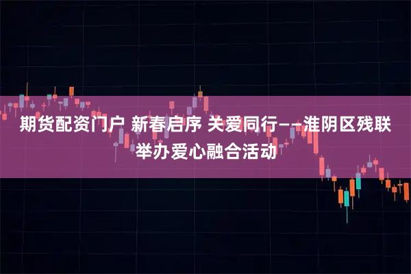 期货配资门户 新春启序 关爱同行——淮阴区残联举办爱心融合活动