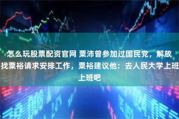 怎么玩股票配资官网 粟沛曾参加过国民党，解放后找粟裕请求安排工作，粟裕建议他：去人民大学上班吧