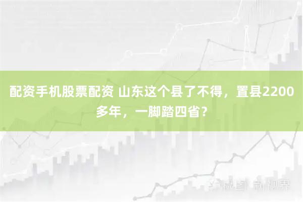 配资手机股票配资 山东这个县了不得，置县2200多年，一脚踏四省？