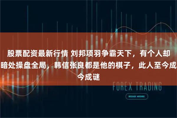 股票配资最新行情 刘邦项羽争霸天下，有个人却在暗处操盘全局，韩信张良都是他的棋子，此人至今成谜