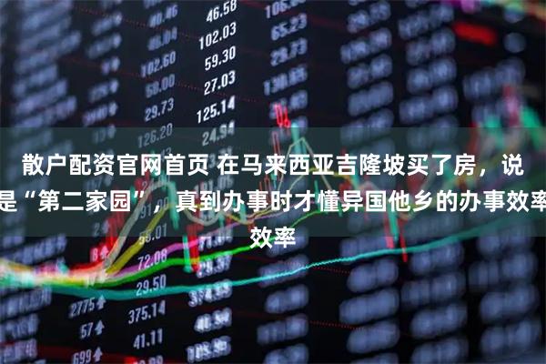 散户配资官网首页 在马来西亚吉隆坡买了房，说是“第二家园”，真到办事时才懂异国他乡的办事效率