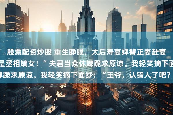 股票配资炒股 重生睁眼，太后寿宴婢替正妻赴宴。太后震怒：“我请的是丞相嫡女！”夫君当众休婢跪求原谅。我轻笑摘下面纱：“王爷，认错人了吧？”