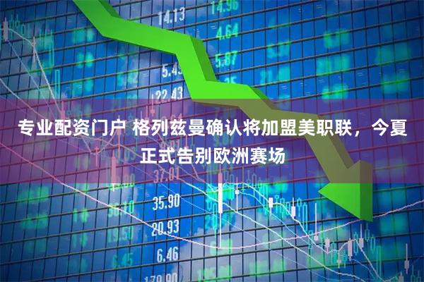 专业配资门户 格列兹曼确认将加盟美职联,今夏正式告别欧洲赛场