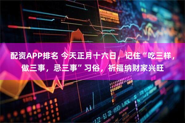 配资APP排名 今天正月十六日,记住“吃三样,做三事,忌三事”习俗,祈福纳财家兴旺