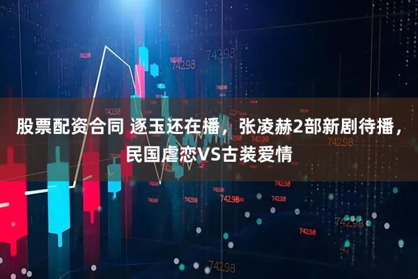 股票配资合同 逐玉还在播，张凌赫2部新剧待播，民国虐恋VS古装爱情