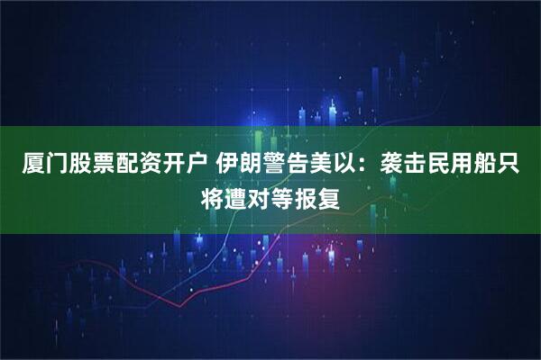 厦门股票配资开户 伊朗警告美以:袭击民用船只将遭对等报复