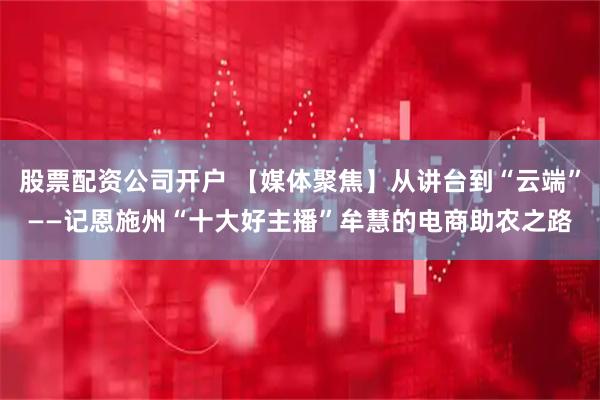 股票配资公司开户 【媒体聚焦】从讲台到“云端”——记恩施州“十大好主播”牟慧的电商助农之路