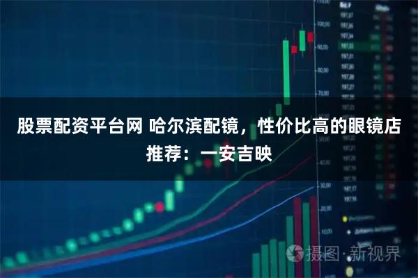 股票配资平台网 哈尔滨配镜，性价比高的眼镜店推荐：一安吉映