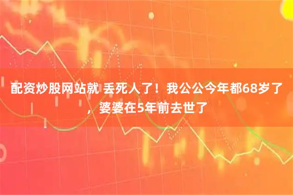 配资炒股网站就 丢死人了！我公公今年都68岁了，婆婆在5年前去世了