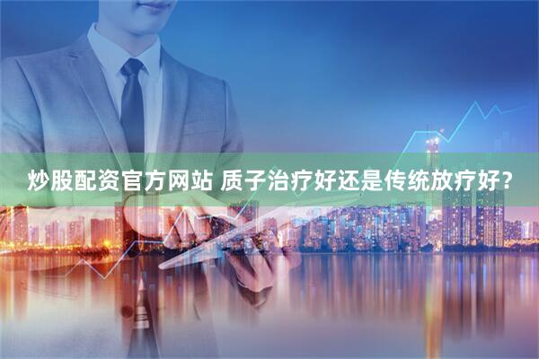 炒股配资官方网站 质子治疗好还是传统放疗好？