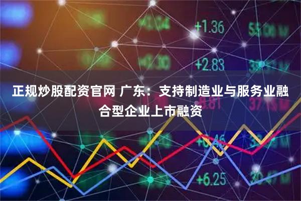 正规炒股配资官网 广东：支持制造业与服务业融合型企业上市融资