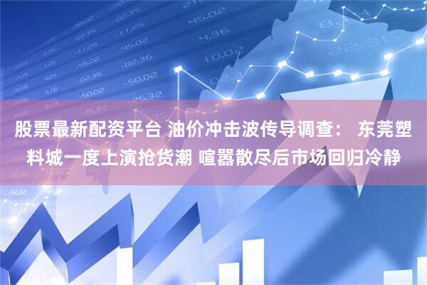 股票最新配资平台 油价冲击波传导调查： 东莞塑料城一度上演抢货潮 喧嚣散尽后市场回归冷静