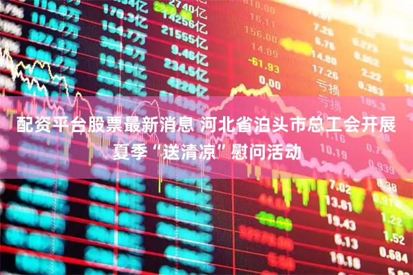 配资平台股票最新消息 河北省泊头市总工会开展夏季“送清凉”慰问活动