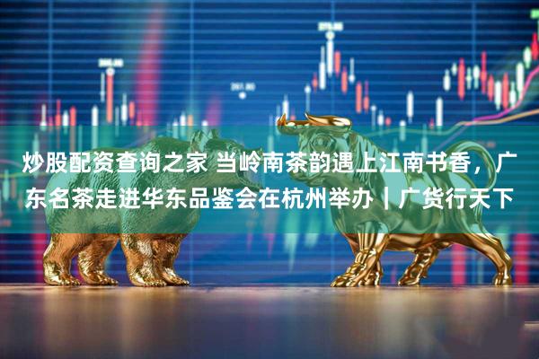 炒股配资查询之家 当岭南茶韵遇上江南书香,广东名茶走进华东品鉴会在杭州举办|广货行天下