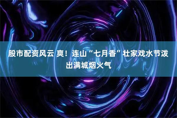 股市配资风云 爽！连山“七月香”壮家戏水节泼出满城烟火气